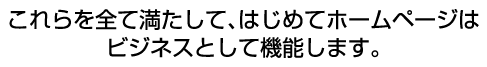 これらを全て満たして、はじめてホームページはビジネスとして機能します。