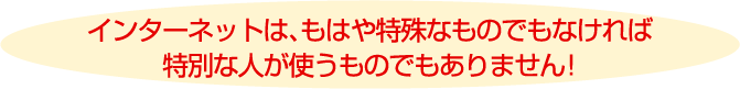 インターネットは、もはや特殊なものでもなければ特別な人が使うものでもありません!