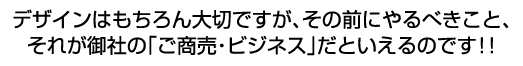 デザインはもちろん大切ですが、その前にやるべきこと、それが御社の「ご商売・ビジネス」だといえるのです!!